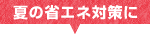 夏の省エネ対策に