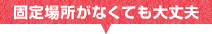 固定場所がなくても大丈夫